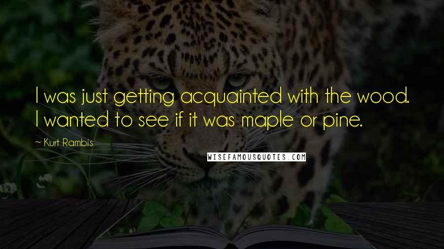 Kurt Rambis Quotes: I was just getting acquainted with the wood. I wanted to see if it was maple or pine.