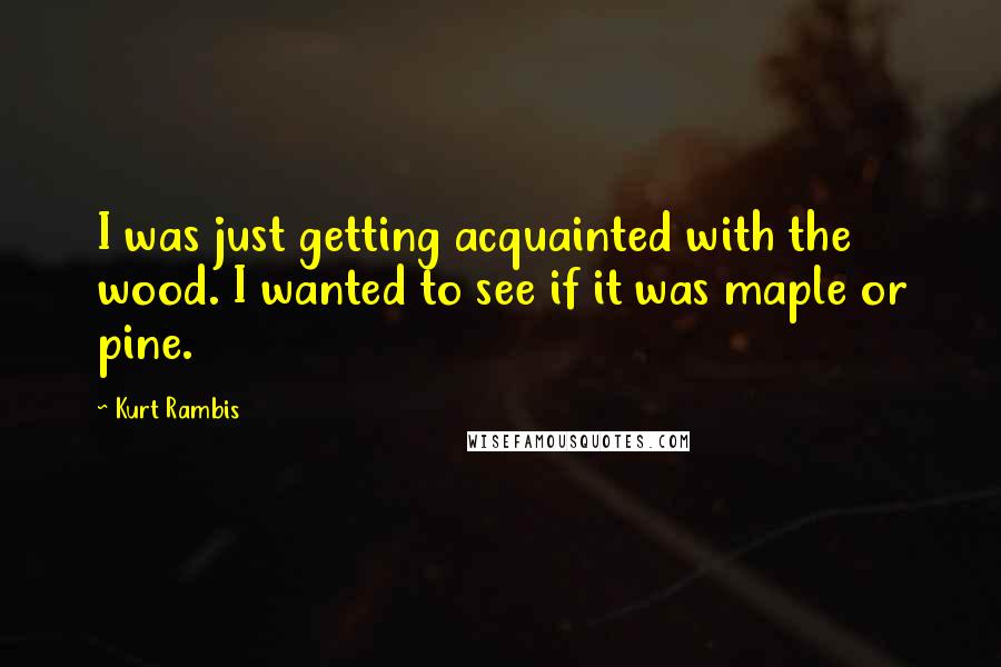 Kurt Rambis Quotes: I was just getting acquainted with the wood. I wanted to see if it was maple or pine.