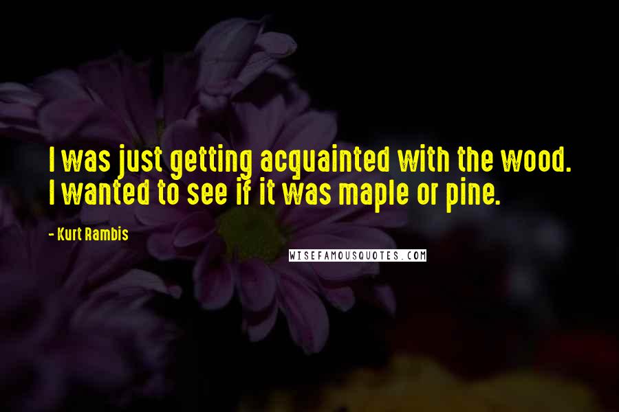 Kurt Rambis Quotes: I was just getting acquainted with the wood. I wanted to see if it was maple or pine.