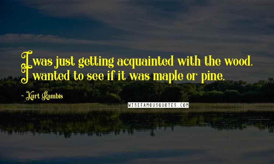 Kurt Rambis Quotes: I was just getting acquainted with the wood. I wanted to see if it was maple or pine.