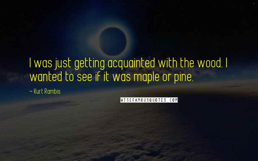 Kurt Rambis Quotes: I was just getting acquainted with the wood. I wanted to see if it was maple or pine.