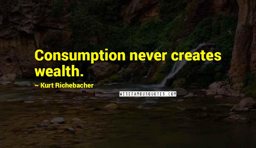 Kurt Richebacher Quotes: Consumption never creates wealth.
