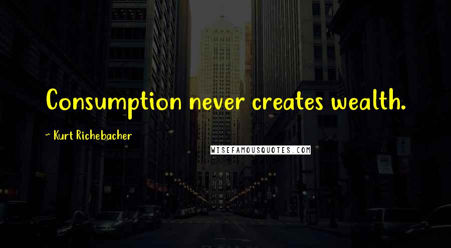 Kurt Richebacher Quotes: Consumption never creates wealth.