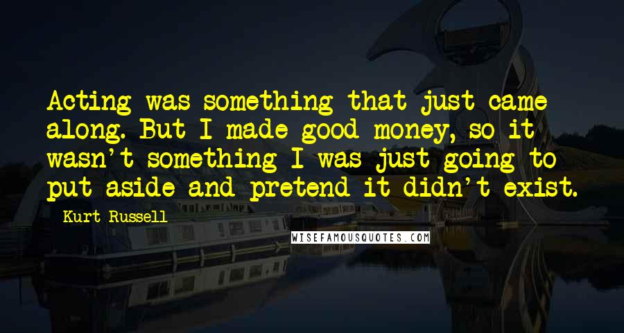 Kurt Russell Quotes: Acting was something that just came along. But I made good money, so it wasn't something I was just going to put aside and pretend it didn't exist.