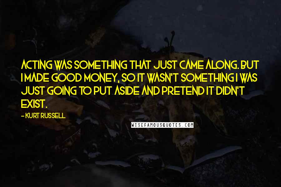 Kurt Russell Quotes: Acting was something that just came along. But I made good money, so it wasn't something I was just going to put aside and pretend it didn't exist.