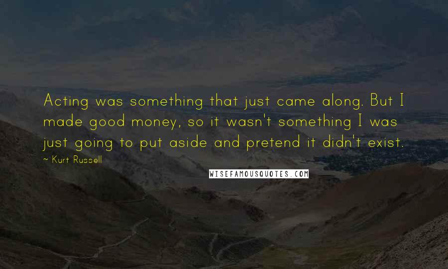 Kurt Russell Quotes: Acting was something that just came along. But I made good money, so it wasn't something I was just going to put aside and pretend it didn't exist.