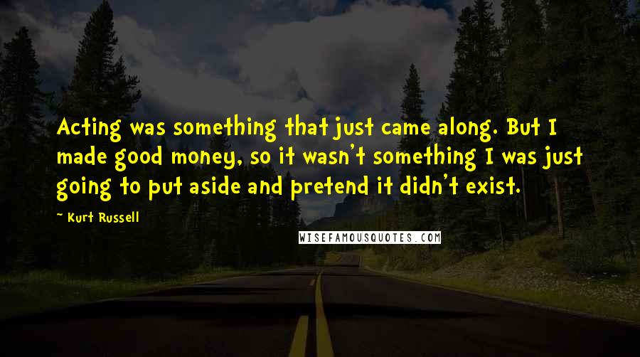 Kurt Russell Quotes: Acting was something that just came along. But I made good money, so it wasn't something I was just going to put aside and pretend it didn't exist.