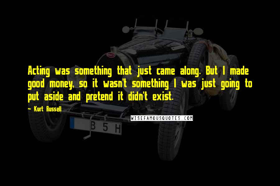 Kurt Russell Quotes: Acting was something that just came along. But I made good money, so it wasn't something I was just going to put aside and pretend it didn't exist.