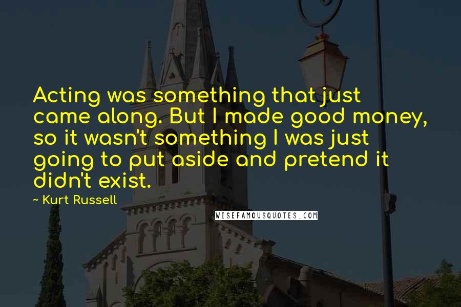 Kurt Russell Quotes: Acting was something that just came along. But I made good money, so it wasn't something I was just going to put aside and pretend it didn't exist.