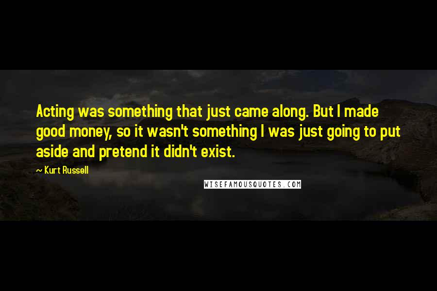 Kurt Russell Quotes: Acting was something that just came along. But I made good money, so it wasn't something I was just going to put aside and pretend it didn't exist.