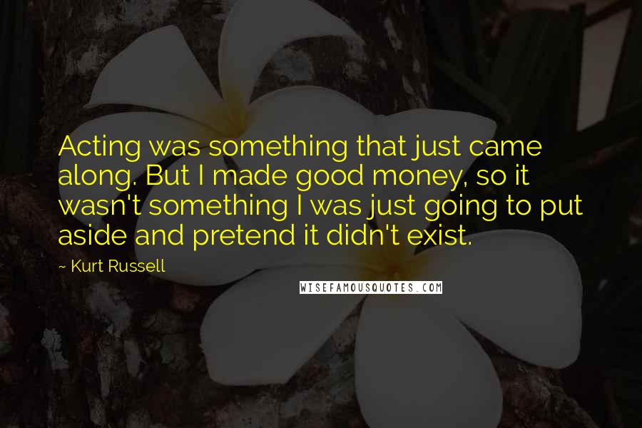 Kurt Russell Quotes: Acting was something that just came along. But I made good money, so it wasn't something I was just going to put aside and pretend it didn't exist.