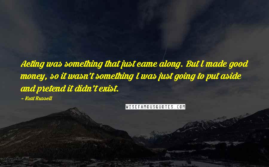 Kurt Russell Quotes: Acting was something that just came along. But I made good money, so it wasn't something I was just going to put aside and pretend it didn't exist.