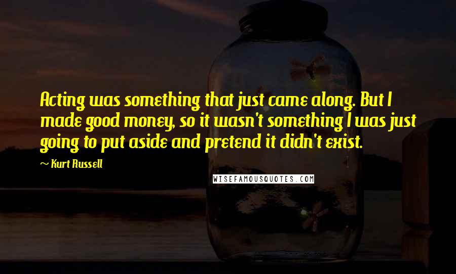 Kurt Russell Quotes: Acting was something that just came along. But I made good money, so it wasn't something I was just going to put aside and pretend it didn't exist.