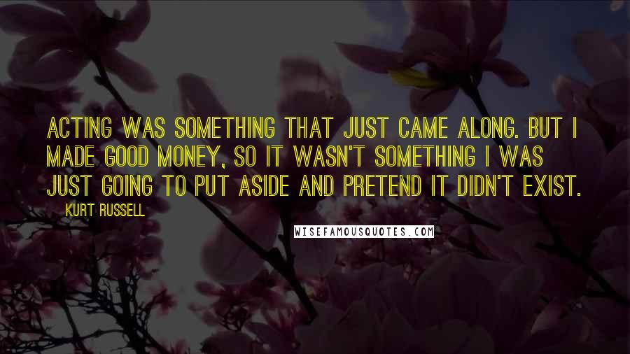 Kurt Russell Quotes: Acting was something that just came along. But I made good money, so it wasn't something I was just going to put aside and pretend it didn't exist.