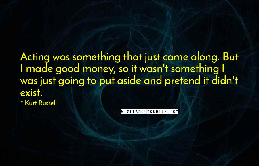 Kurt Russell Quotes: Acting was something that just came along. But I made good money, so it wasn't something I was just going to put aside and pretend it didn't exist.