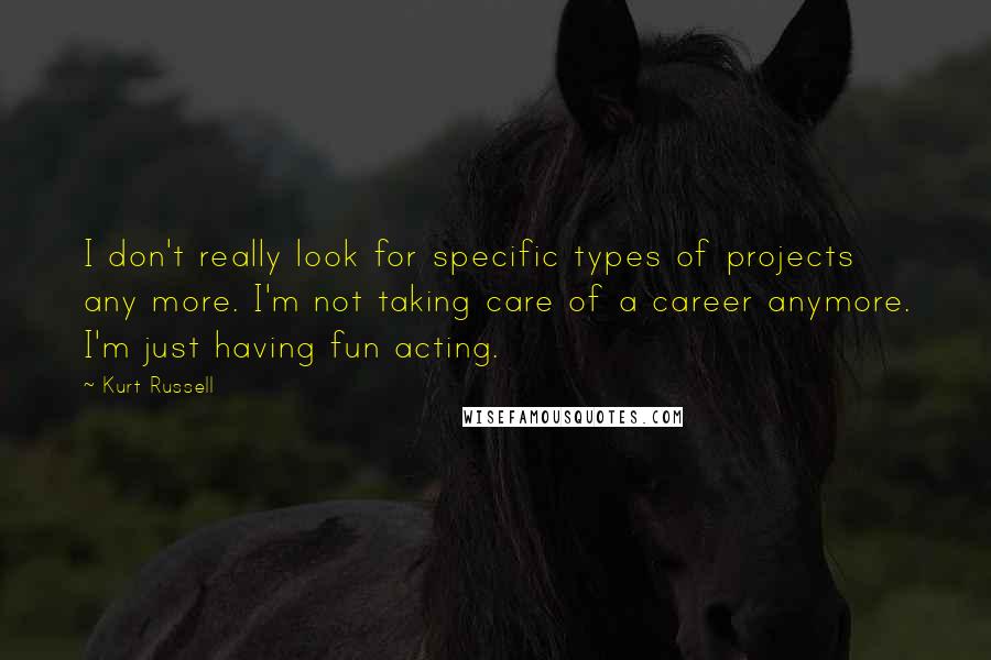 Kurt Russell Quotes: I don't really look for specific types of projects any more. I'm not taking care of a career anymore. I'm just having fun acting.