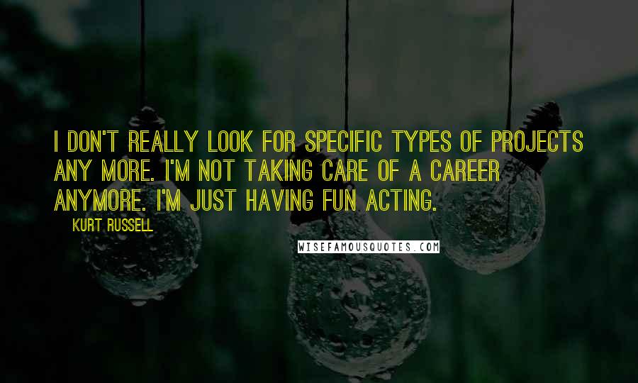 Kurt Russell Quotes: I don't really look for specific types of projects any more. I'm not taking care of a career anymore. I'm just having fun acting.