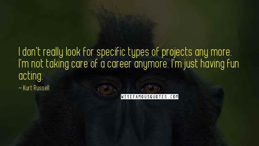 Kurt Russell Quotes: I don't really look for specific types of projects any more. I'm not taking care of a career anymore. I'm just having fun acting.