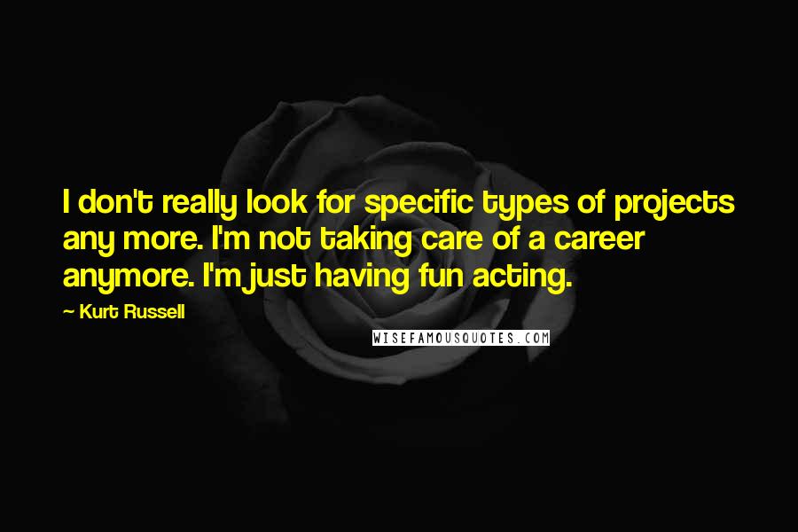 Kurt Russell Quotes: I don't really look for specific types of projects any more. I'm not taking care of a career anymore. I'm just having fun acting.