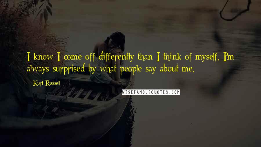 Kurt Russell Quotes: I know I come off differently than I think of myself. I'm always surprised by what people say about me.