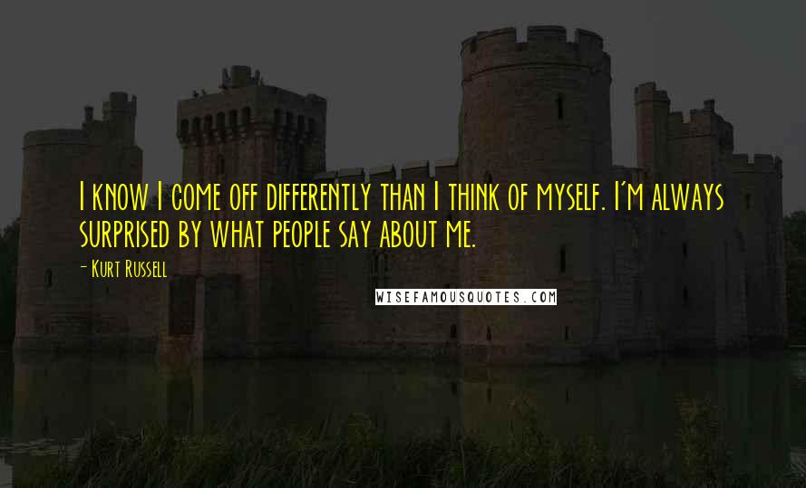 Kurt Russell Quotes: I know I come off differently than I think of myself. I'm always surprised by what people say about me.