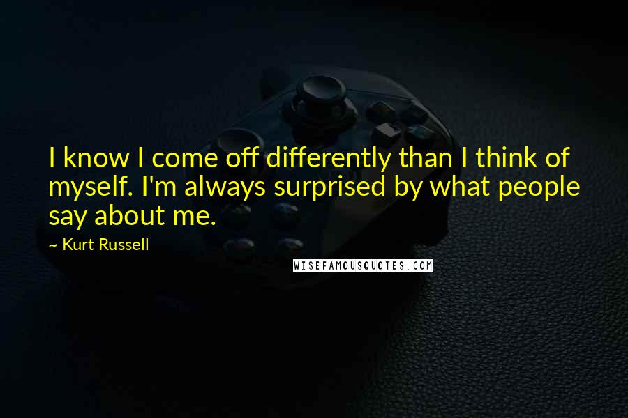 Kurt Russell Quotes: I know I come off differently than I think of myself. I'm always surprised by what people say about me.