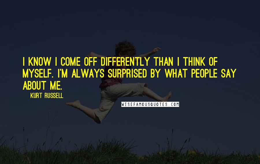 Kurt Russell Quotes: I know I come off differently than I think of myself. I'm always surprised by what people say about me.