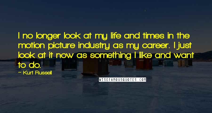 Kurt Russell Quotes: I no longer look at my life and times in the motion picture industry as my career. I just look at it now as something I like and want to do.