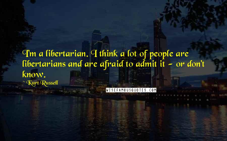Kurt Russell Quotes: I'm a libertarian. I think a lot of people are libertarians and are afraid to admit it - or don't know.
