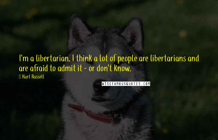 Kurt Russell Quotes: I'm a libertarian. I think a lot of people are libertarians and are afraid to admit it - or don't know.