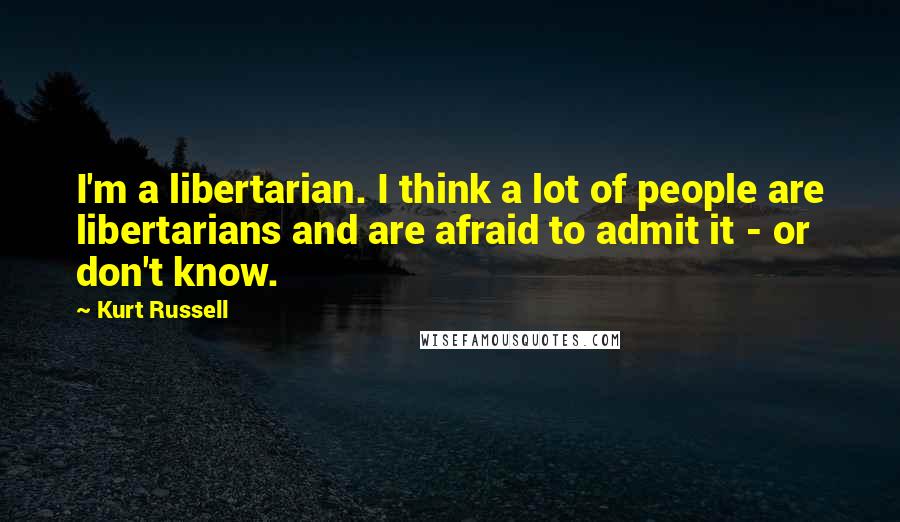 Kurt Russell Quotes: I'm a libertarian. I think a lot of people are libertarians and are afraid to admit it - or don't know.