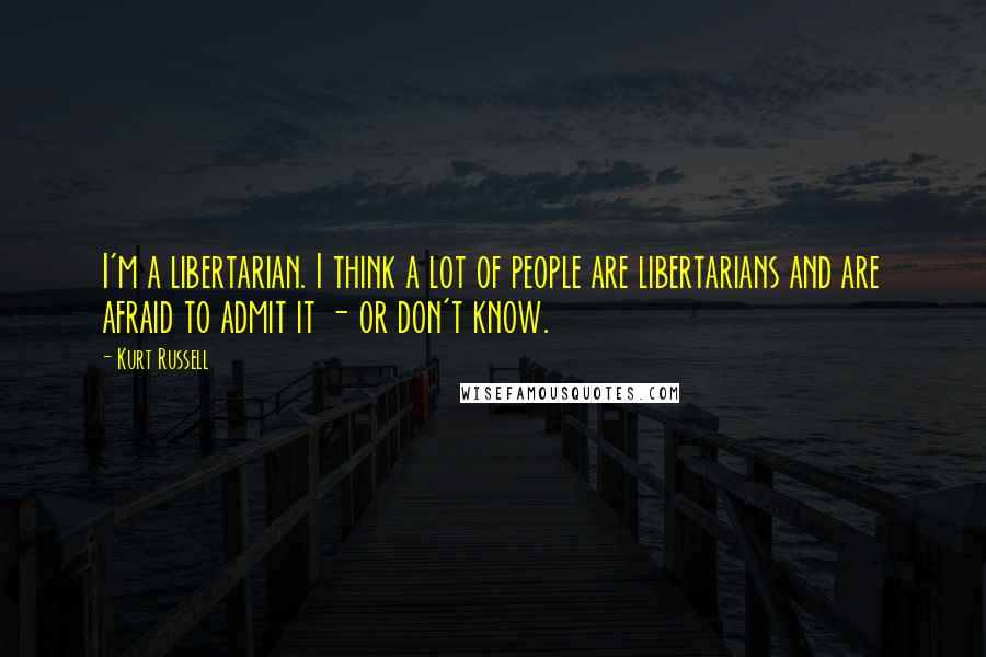 Kurt Russell Quotes: I'm a libertarian. I think a lot of people are libertarians and are afraid to admit it - or don't know.