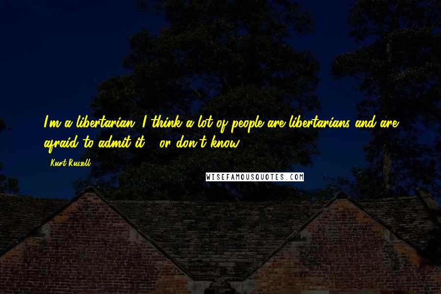 Kurt Russell Quotes: I'm a libertarian. I think a lot of people are libertarians and are afraid to admit it - or don't know.