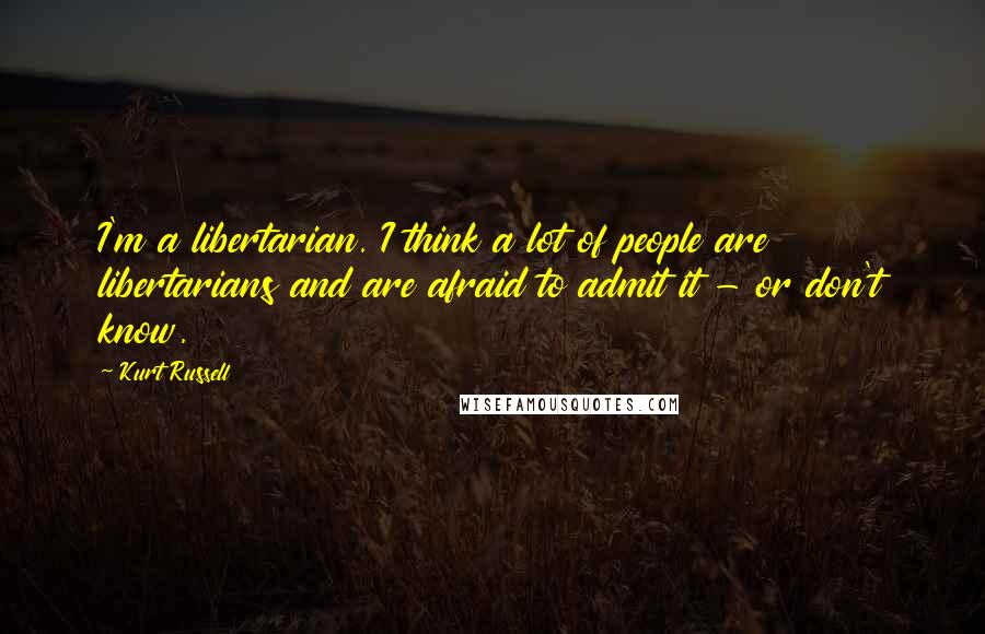 Kurt Russell Quotes: I'm a libertarian. I think a lot of people are libertarians and are afraid to admit it - or don't know.