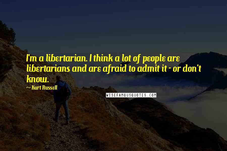 Kurt Russell Quotes: I'm a libertarian. I think a lot of people are libertarians and are afraid to admit it - or don't know.