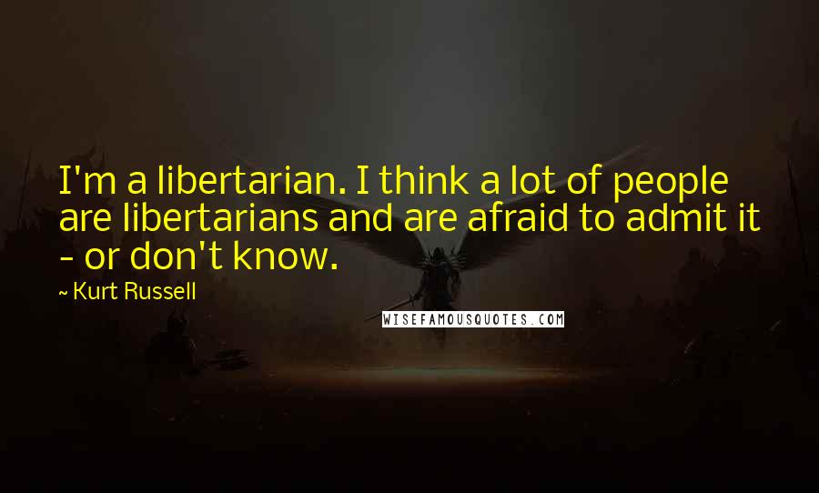 Kurt Russell Quotes: I'm a libertarian. I think a lot of people are libertarians and are afraid to admit it - or don't know.