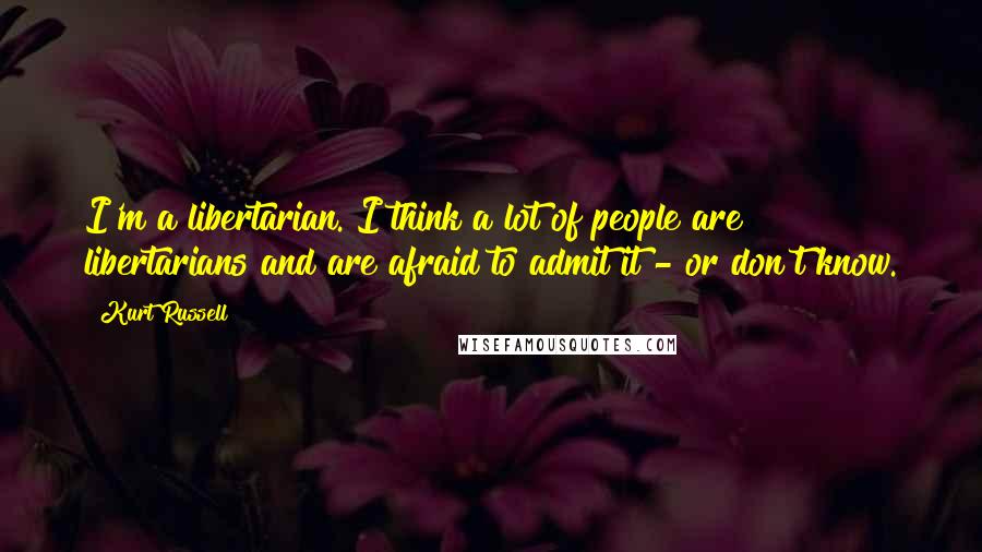 Kurt Russell Quotes: I'm a libertarian. I think a lot of people are libertarians and are afraid to admit it - or don't know.