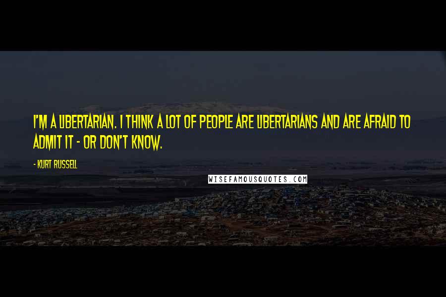 Kurt Russell Quotes: I'm a libertarian. I think a lot of people are libertarians and are afraid to admit it - or don't know.