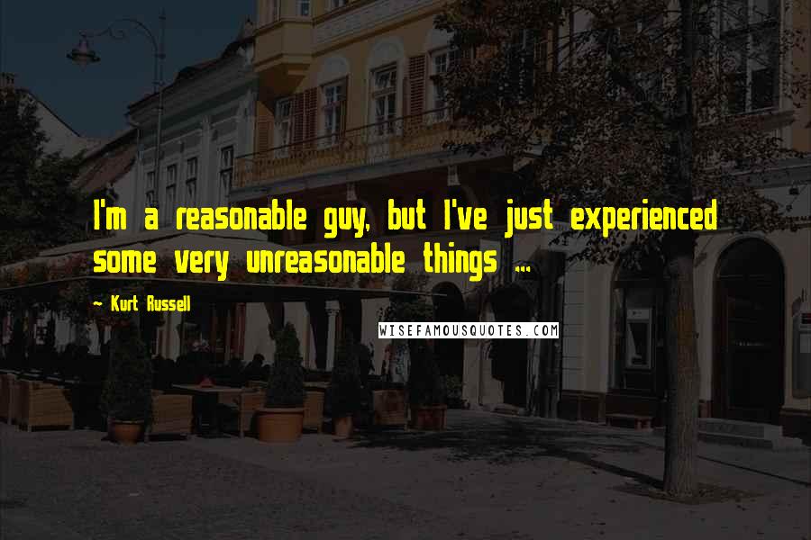 Kurt Russell Quotes: I'm a reasonable guy, but I've just experienced some very unreasonable things ...