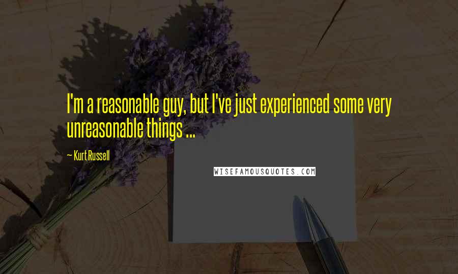 Kurt Russell Quotes: I'm a reasonable guy, but I've just experienced some very unreasonable things ...