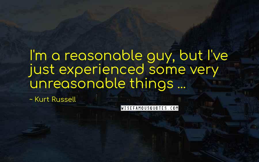 Kurt Russell Quotes: I'm a reasonable guy, but I've just experienced some very unreasonable things ...
