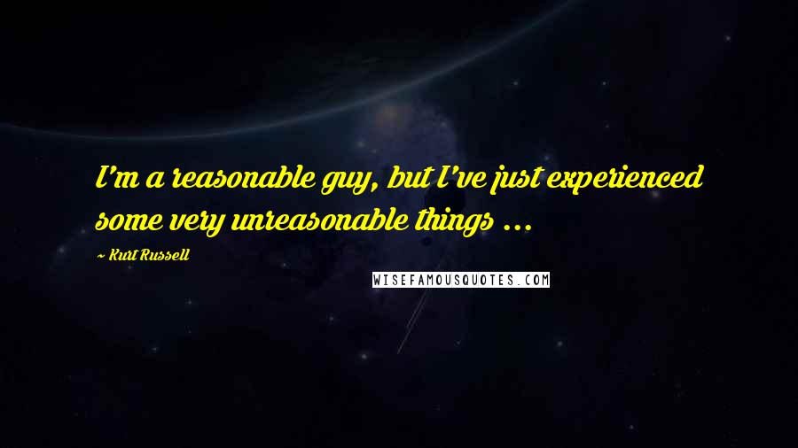 Kurt Russell Quotes: I'm a reasonable guy, but I've just experienced some very unreasonable things ...