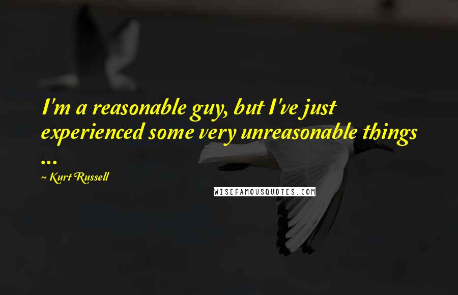 Kurt Russell Quotes: I'm a reasonable guy, but I've just experienced some very unreasonable things ...