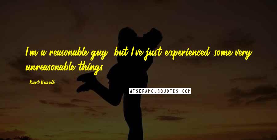 Kurt Russell Quotes: I'm a reasonable guy, but I've just experienced some very unreasonable things ...