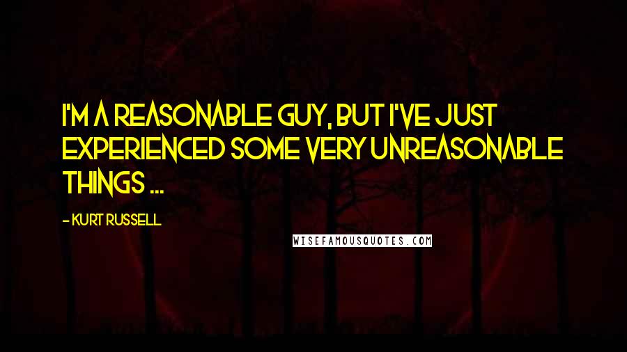 Kurt Russell Quotes: I'm a reasonable guy, but I've just experienced some very unreasonable things ...