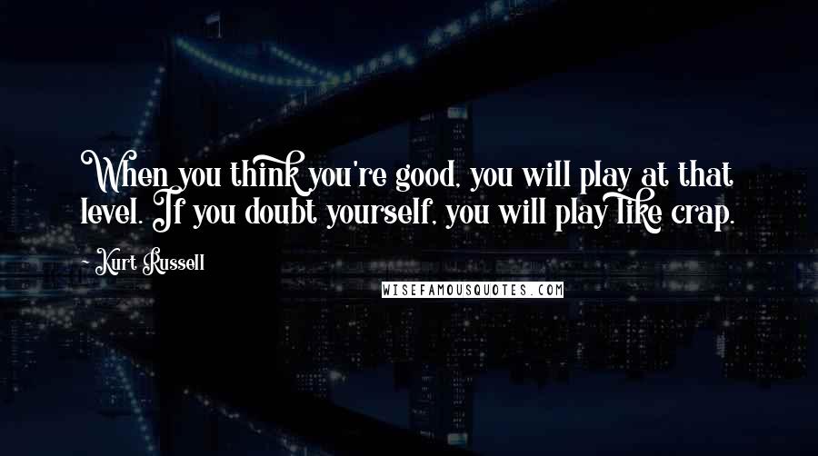 Kurt Russell Quotes: When you think you're good, you will play at that level. If you doubt yourself, you will play like crap.