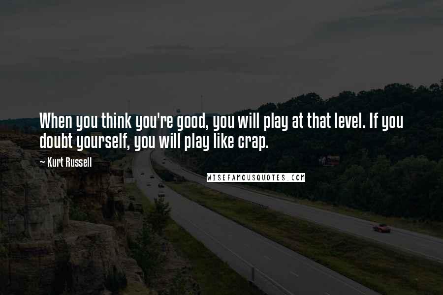 Kurt Russell Quotes: When you think you're good, you will play at that level. If you doubt yourself, you will play like crap.