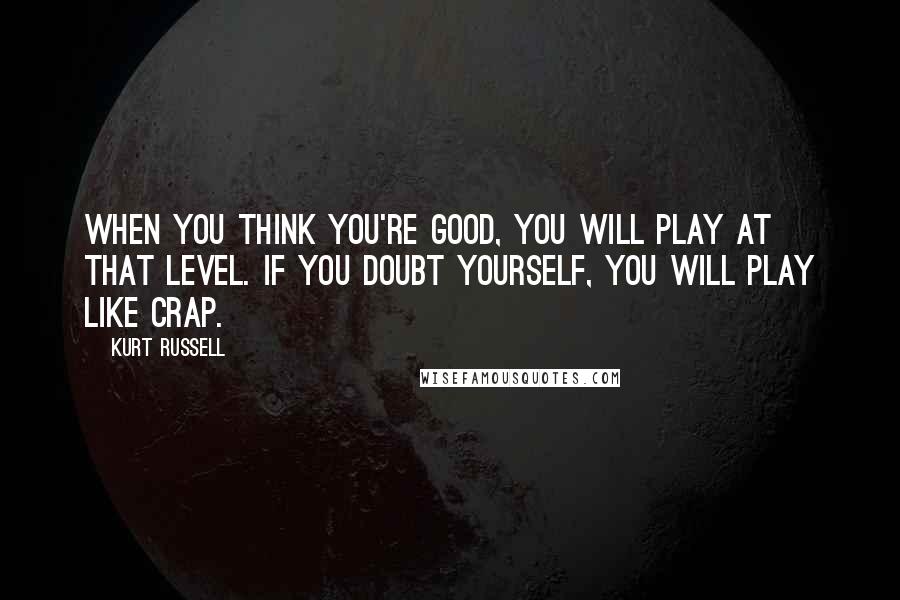 Kurt Russell Quotes: When you think you're good, you will play at that level. If you doubt yourself, you will play like crap.