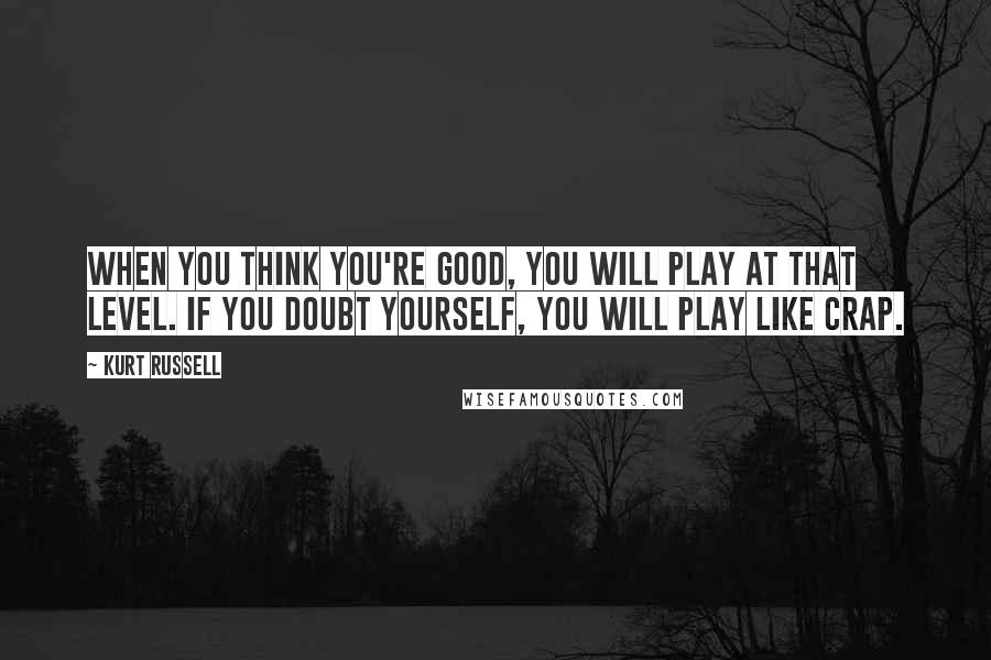 Kurt Russell Quotes: When you think you're good, you will play at that level. If you doubt yourself, you will play like crap.