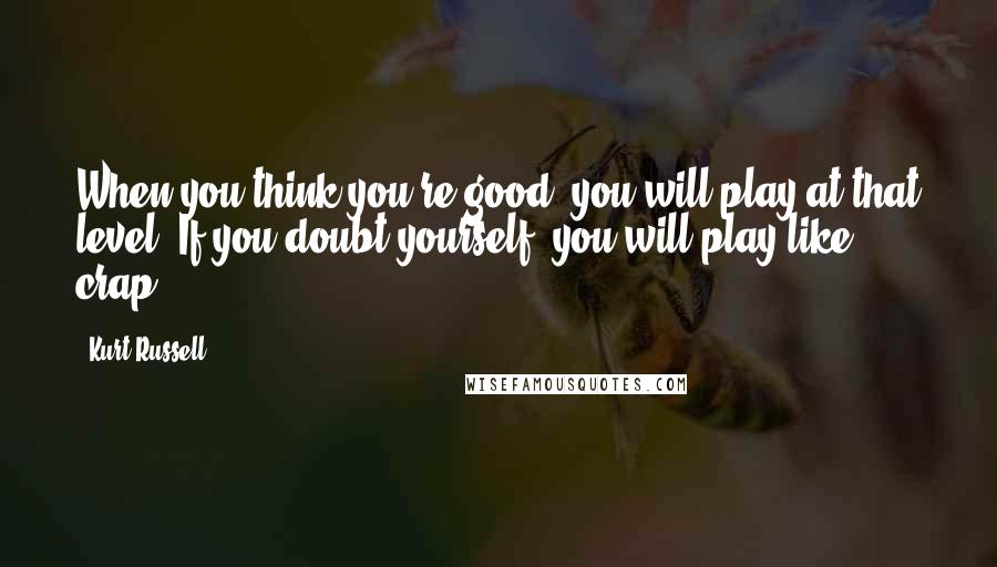 Kurt Russell Quotes: When you think you're good, you will play at that level. If you doubt yourself, you will play like crap.